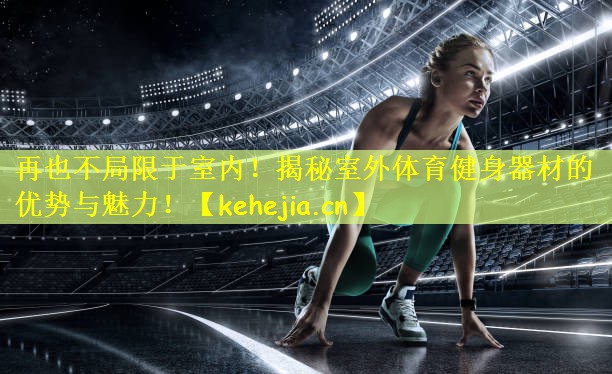 再也不局限于室内！揭秘室外体育健身器材的优势与魅力！