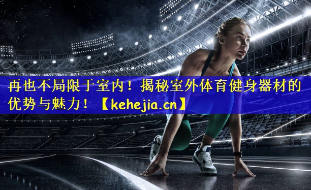 再也不局限于室内！揭秘室外体育健身器材的优势与魅力！